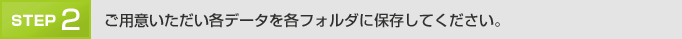 「Step2」 ご用意いただい各データを各フォルダに保存してください。